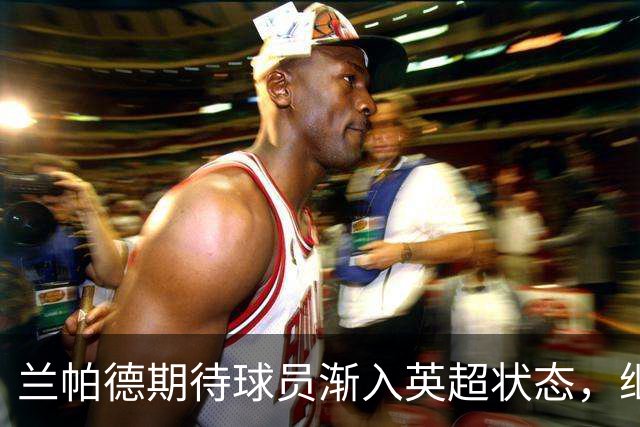 兰帕德期待球员渐入英超状态，继续这样的表现